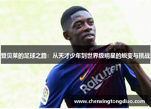 登贝莱的足球之路：从天才少年到世界级明星的蜕变与挑战